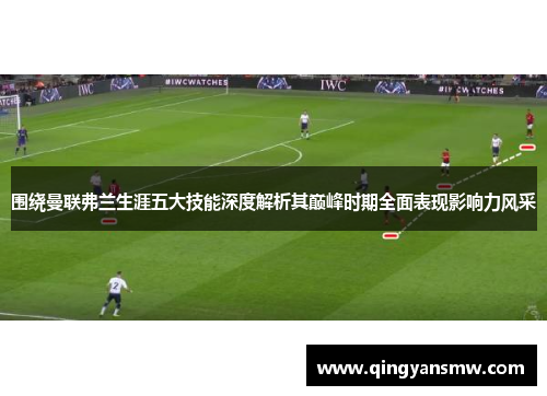 围绕曼联弗兰生涯五大技能深度解析其巅峰时期全面表现影响力风采